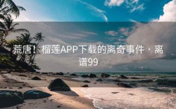 荒唐！榴莲APP下载的离奇事件 · 离谱99