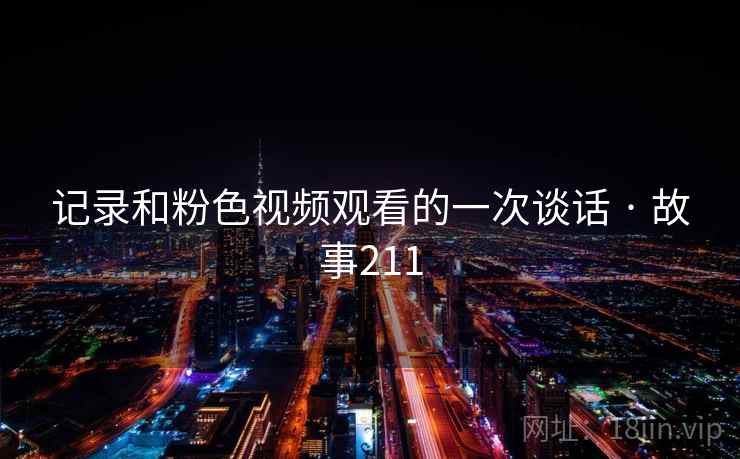 记录和粉色视频观看的一次谈话 · 故事211 记录和粉色视频观看的一次谈话 · 故事211