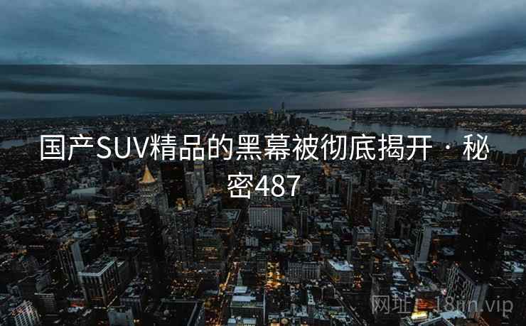 国产SUV精品的黑幕被彻底揭开 · 秘密487 国产SUV精品的黑幕被彻底揭开 · 秘密487