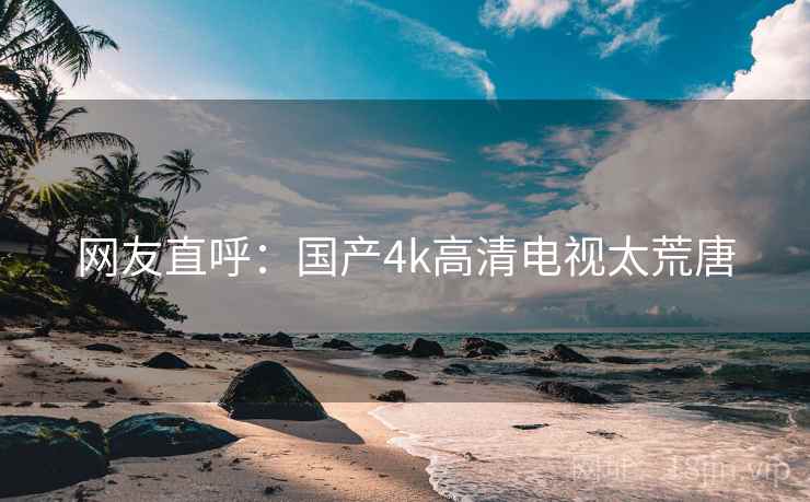 网友直呼:国产4k高清电视太荒唐 网友直呼:国产4k高清电视太荒唐