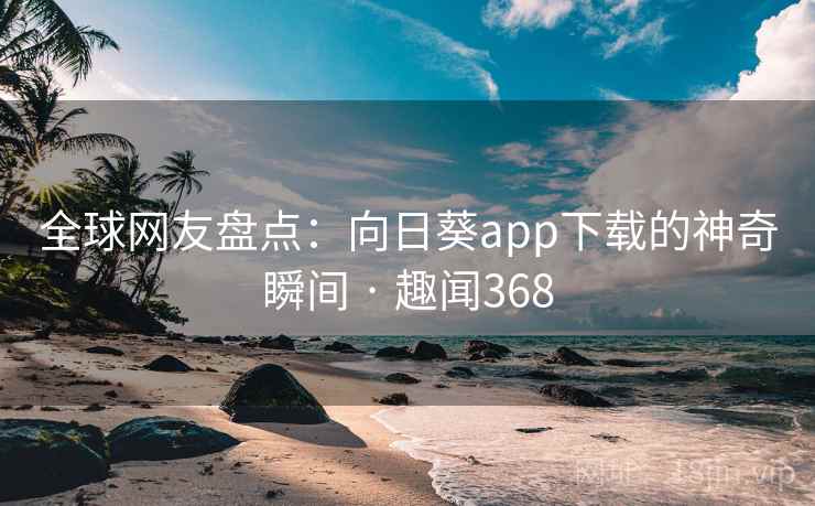 全球网友盘点：向日葵app下载的神奇瞬间 · 趣闻368