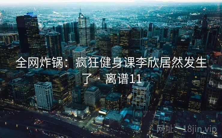 全网炸锅:疯狂健身课李欣居然发生了 · 离谱11 全网炸锅:疯狂健身课李欣居然发生了 · 离谱11
