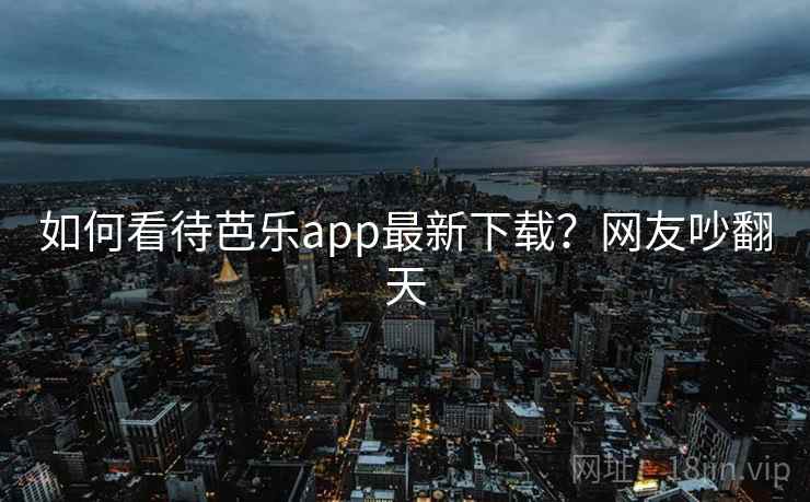 如何看待芭乐app最新下载?网友吵翻天 如何看待芭乐app最新下载?网友吵翻天