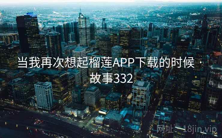 当我再次想起榴莲APP下载的时候 · 故事332 当我再次想起榴莲APP下载的时候 · 故事332
